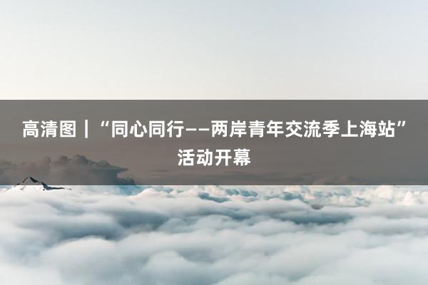 高清图｜“同心同行——两岸青年交流季上海站”活动开幕