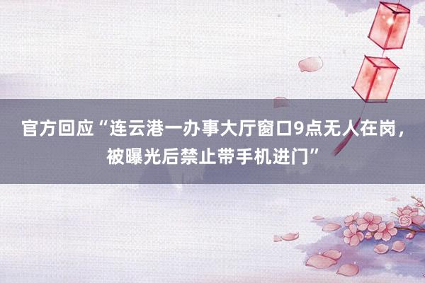 官方回应“连云港一办事大厅窗口9点无人在岗，被曝光后禁止带手机进门”