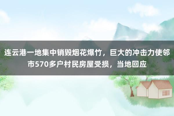 连云港一地集中销毁烟花爆竹，巨大的冲击力使邻市570多户村民房屋受损，当地回应