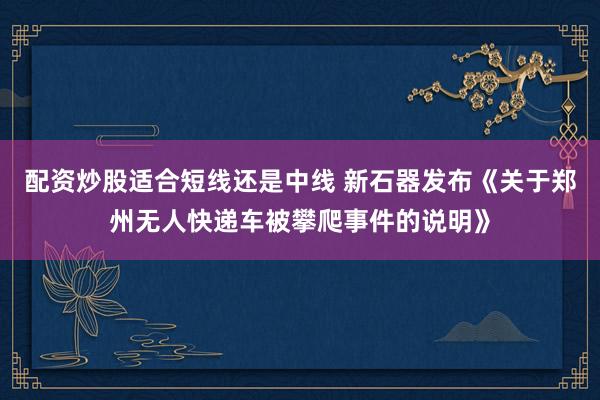 配资炒股适合短线还是中线 新石器发布《关于郑州无人快递车被攀爬事件的说明》