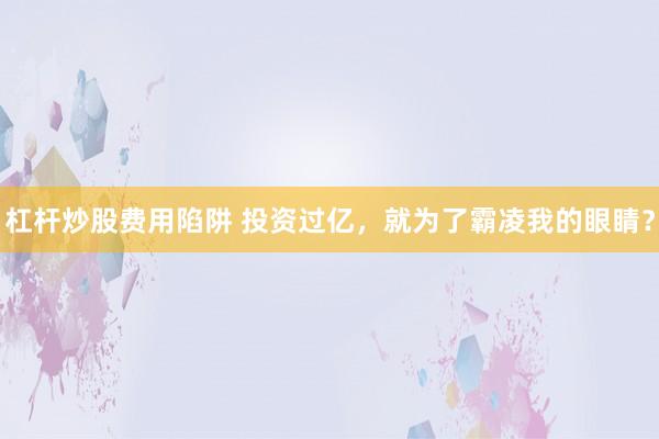 杠杆炒股费用陷阱 投资过亿，就为了霸凌我的眼睛？