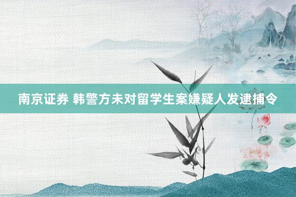 南京证券 韩警方未对留学生案嫌疑人发逮捕令