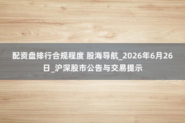 配资盘排行合规程度 股海导航_2026年6月26日_沪深股市公告与交易提示