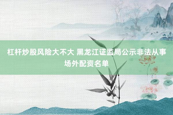 杠杆炒股风险大不大 黑龙江证监局公示非法从事场外配资名单
