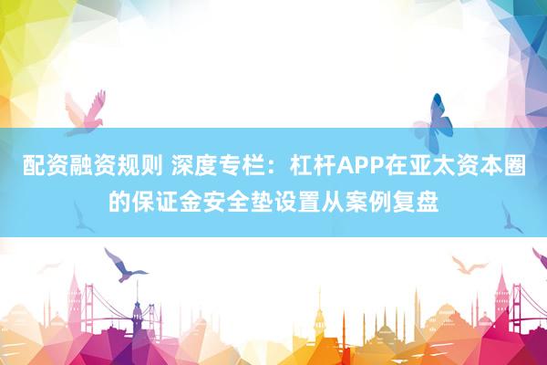 配资融资规则 深度专栏：杠杆APP在亚太资本圈的保证金安全垫设置从案例复盘