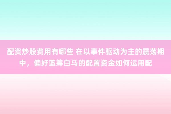 配资炒股费用有哪些 在以事件驱动为主的震荡期中，偏好蓝筹白马的配置资金如何运用配