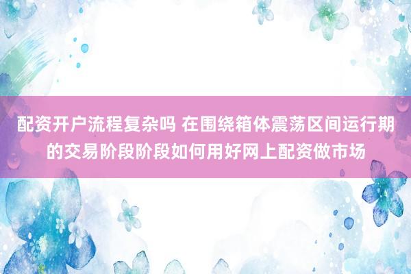 配资开户流程复杂吗 在围绕箱体震荡区间运行期的交易阶段阶段如何用好网上配资做市场