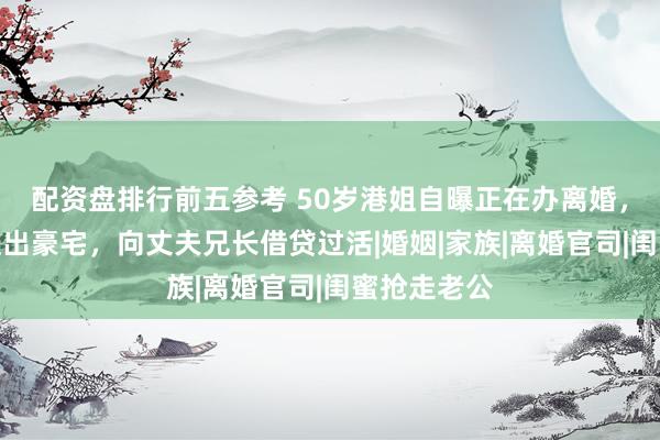 配资盘排行前五参考 50岁港姐自曝正在办离婚，已被丈夫赶出豪宅，向丈夫兄长借贷过活|婚姻|家族|离婚官司|闺蜜抢走老公