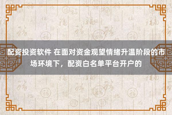配资投资软件 在面对资金观望情绪升温阶段的市场环境下，配资白名单平台开户的