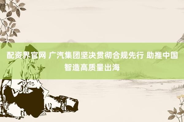 配资界官网 广汽集团坚决贯彻合规先行 助推中国智造高质量出海
