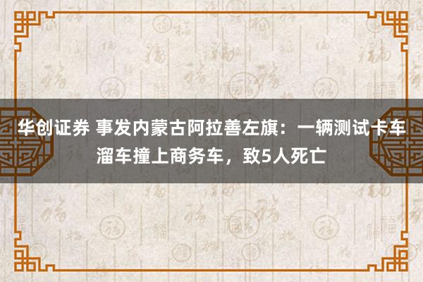 华创证券 事发内蒙古阿拉善左旗:一辆测试卡车溜车撞上商务车,致5人死亡