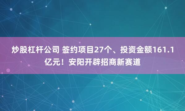 炒股杠杆公司 签约项目27个、投资金额161.1亿元！安阳开辟招商新赛道