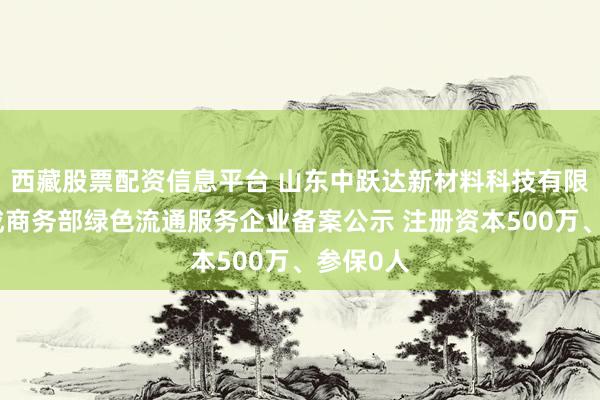 西藏股票配资信息平台 山东中跃达新材料科技有限公司完成商务部绿色流通服务企业备案公示 注册资本500万、参保0人