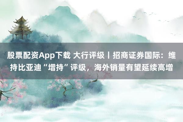 股票配资App下载 大行评级丨招商证券国际：维持比亚迪“增持”评级，海外销量有望延续高增