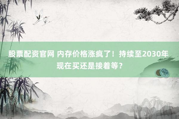 股票配资官网 内存价格涨疯了！持续至2030年 现在买还是接着等？