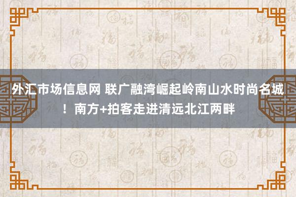 外汇市场信息网 联广融湾崛起岭南山水时尚名城！南方+拍客走进清远北江两畔