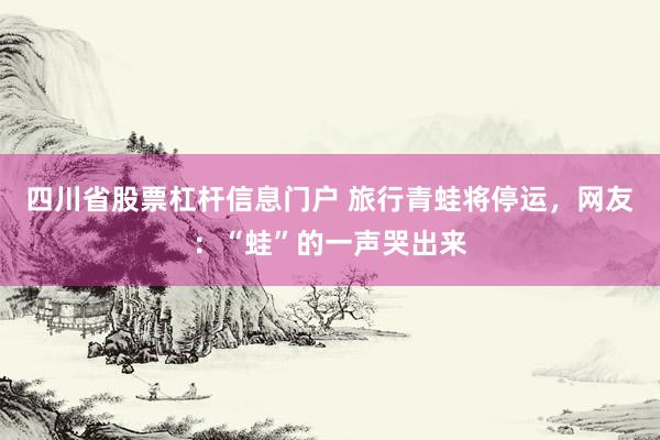 四川省股票杠杆信息门户 旅行青蛙将停运，网友：“蛙”的一声哭出来