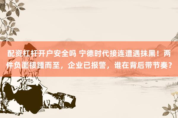 配资杠杆开户安全吗 宁德时代接连遭遇抹黑！两件负面接踵而至，企业已报警，谁在背后带节奏？