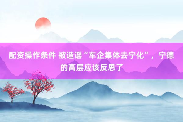配资操作条件 被造谣“车企集体去宁化”，宁德的高层应该反思了