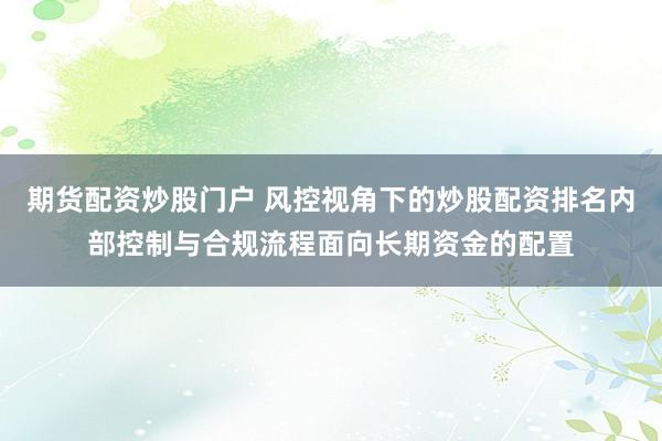 期货配资炒股门户 风控视角下的炒股配资排名内部控制与合规流程面向长期资金的配置