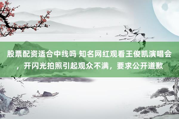股票配资适合中线吗 知名网红观看王俊凯演唱会，开闪光拍照引起观众不满，要求公开道歉