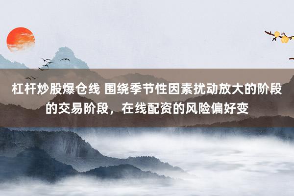杠杆炒股爆仓线 围绕季节性因素扰动放大的阶段的交易阶段，在线配资的风险偏好变