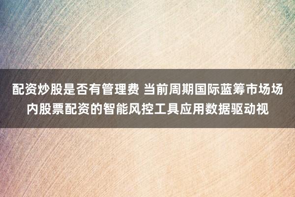 配资炒股是否有管理费 当前周期国际蓝筹市场场内股票配资的智能风控工具应用数据驱动视