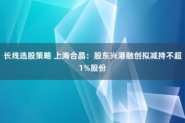 长线选股策略 上海合晶：股东兴港融创拟减持不超1%股份
