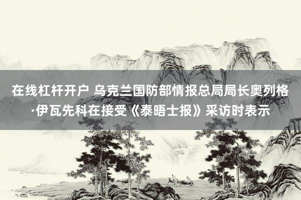 在线杠杆开户 乌克兰国防部情报总局局长奥列格·伊瓦先科在接受《泰晤士报》采访时表示