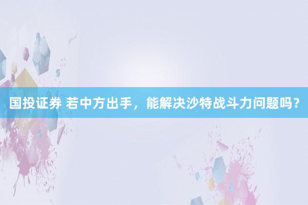 国投证券 若中方出手，能解决沙特战斗力问题吗？