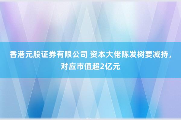 香港元股证券有限公司 资本大佬陈发树要减持，对应市值超2亿元