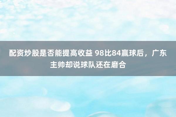 配资炒股是否能提高收益 98比84赢球后，广东主帅却说球队还在磨合