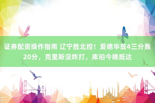 证券配资操作指南 辽宁胜北控！爱德华兹4三分轰20分，克里斯没咋打，库珀今晚抵达