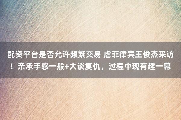 配资平台是否允许频繁交易 虐菲律宾王俊杰采访！亲承手感一般+大谈复仇，过程中现有趣一幕