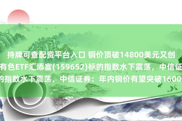 持牌可查配资平台入口 铜价顶破14800美元又创新高！紫金矿业回调，有色ETF汇添富(159652)标的指数水下震荡，中信证券：年内铜价有望突破16000美元