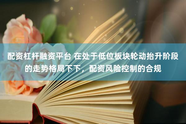 配资杠杆融资平台 在处于低位板块轮动抬升阶段的走势格局下下，配资风险控制的合规