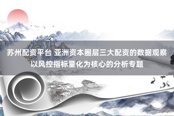 苏州配资平台 亚洲资本圈层三大配资的数据观察以风控指标量化为核心的分析专题