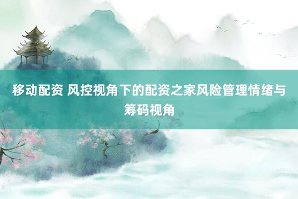 移动配资 风控视角下的配资之家风险管理情绪与筹码视角