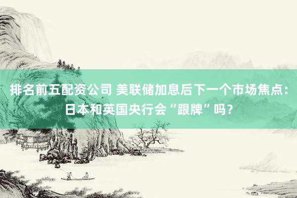 排名前五配资公司 美联储加息后下一个市场焦点：日本和英国央行会“跟牌”吗？