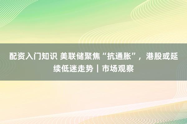 配资入门知识 美联储聚焦“抗通胀”，港股或延续低迷走势｜市场观察