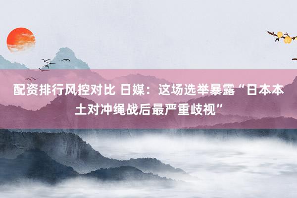 配资排行风控对比 日媒：这场选举暴露“日本本土对冲绳战后最严重歧视”