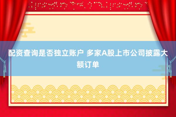 配资查询是否独立账户 多家A股上市公司披露大额订单