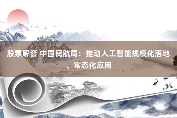 股票解套 中国民航局：推动人工智能规模化落地、常态化应用