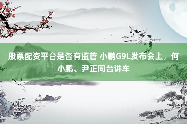 股票配资平台是否有监管 小鹏G9L发布会上，何小鹏、尹正同台讲车