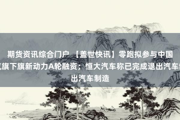 期货资讯综合门户 【盖世快讯】零跑拟参与中国一汽旗下旗新动力A轮融资；恒大汽车称已完成退出汽车制造