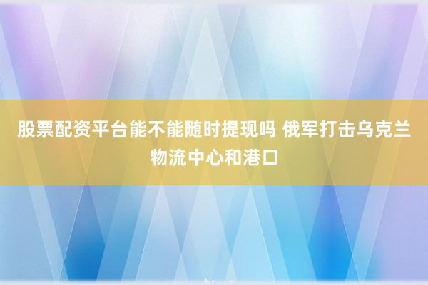 股票配资平台能不能随时提现吗 俄军打击乌克兰物流中心和港口