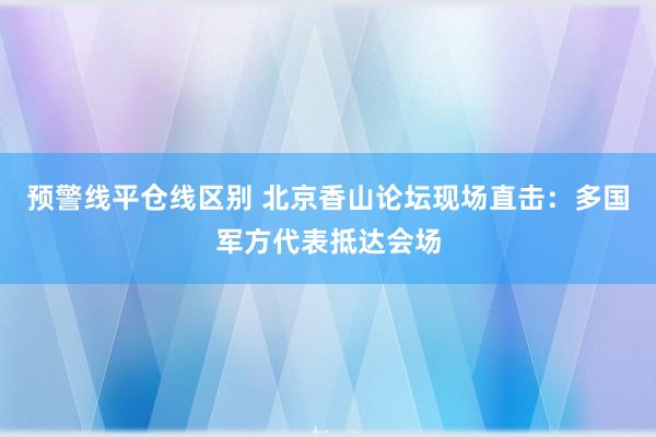 预警线平仓线区别 北京香山论坛现场直击：多国军方代表抵达会场